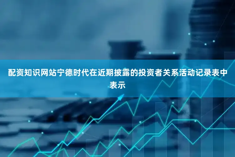 配资知识网站　　宁德时代在近期披露的投资者关系活动记录表中表示