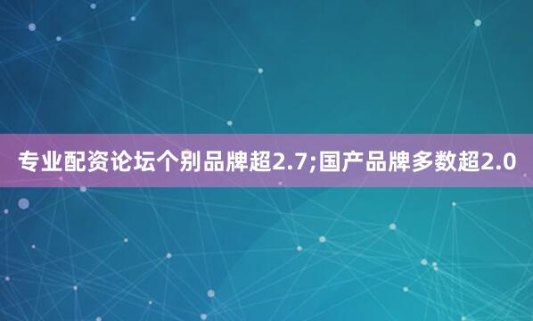 专业配资论坛个别品牌超2.7;国产品牌多数超2.0