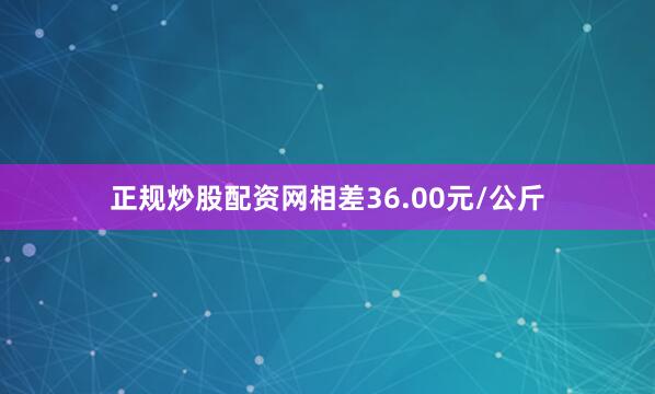 正规炒股配资网相差36.00元/公斤
