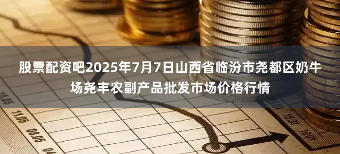 股票配资吧2025年7月7日山西省临汾市尧都区奶牛场尧丰农副产品批发市场价格行情