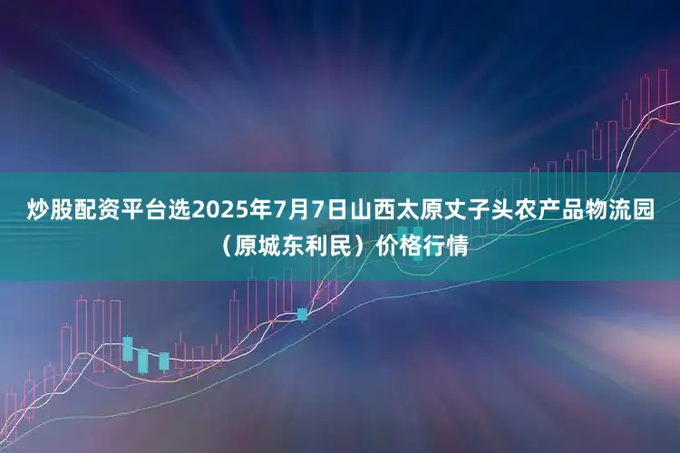 炒股配资平台选2025年7月7日山西太原丈子头农产品物流园(原城东利民)价格行情