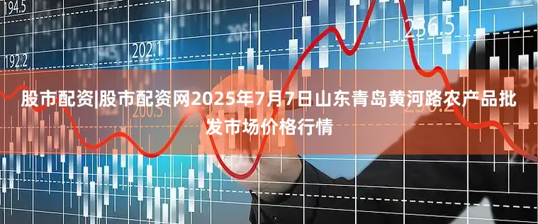 股市配资|股市配资网2025年7月7日山东青岛黄河路农产品批发市场价格行情
