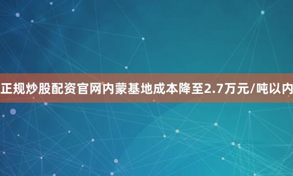 正规炒股配资官网内蒙基地成本降至2.7万元/吨以内