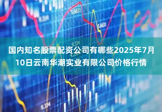 国内知名股票配资公司有哪些2025年7月10日云南华潮实业有限公司价格行情