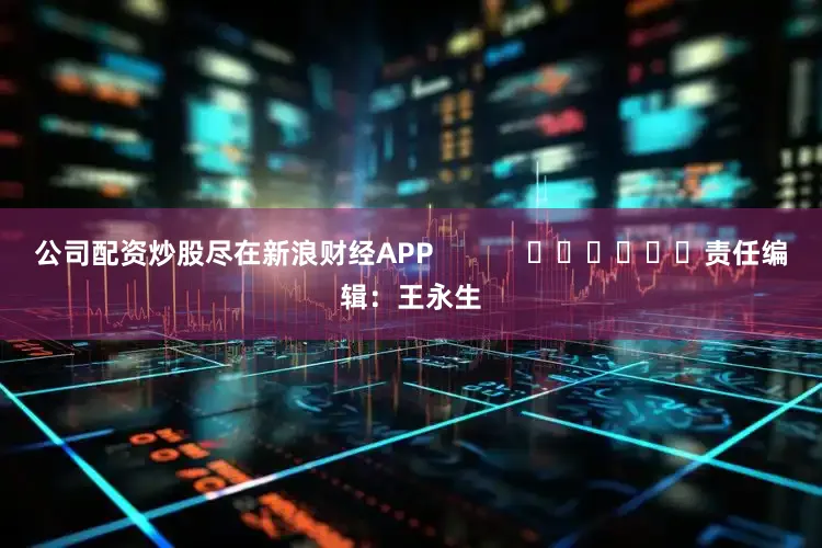公司配资炒股尽在新浪财经APP            						责任编辑：王永生
