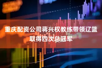 重庆配资公司蒋兴权教练带领辽篮取得四次总冠军