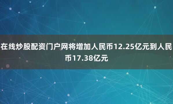 在线炒股配资门户网将增加人民币12.25亿元到人民币17.38亿元