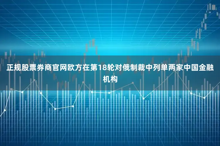 正规股票券商官网欧方在第18轮对俄制裁中列单两家中国金融机构
