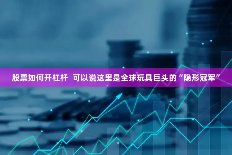 股票如何开杠杆  可以说这里是全球玩具巨头的“隐形冠军”