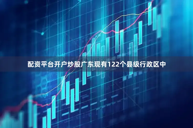配资平台开户炒股广东现有122个县级行政区中
