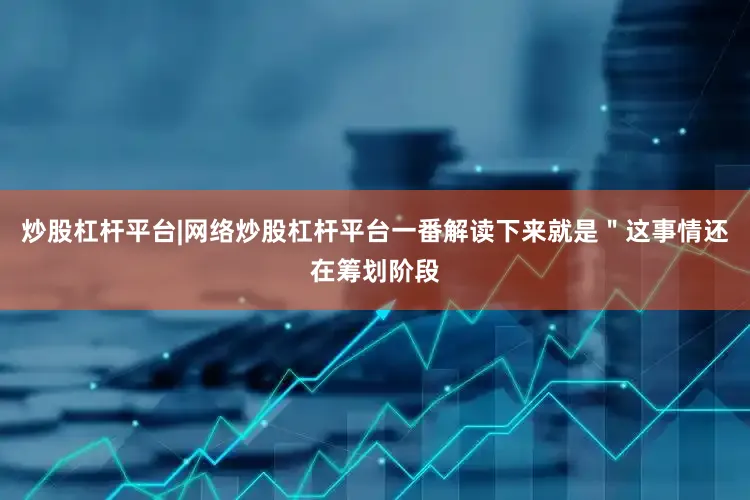炒股杠杆平台|网络炒股杠杆平台一番解读下来就是＂这事情还在筹划阶段