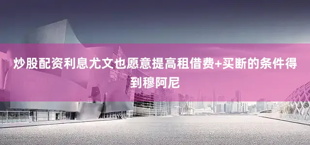 炒股配资利息尤文也愿意提高租借费+买断的条件得到穆阿尼