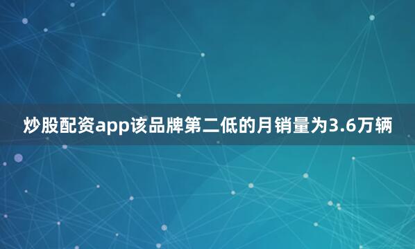 炒股配资app该品牌第二低的月销量为3.6万辆
