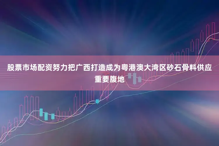 股票市场配资努力把广西打造成为粤港澳大湾区砂石骨料供应重要腹地