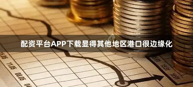 配资平台APP下载显得其他地区港口很边缘化
