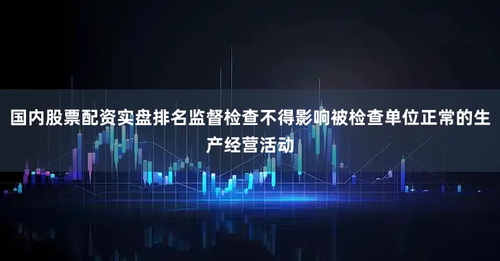 国内股票配资实盘排名监督检查不得影响被检查单位正常的生产经营活动