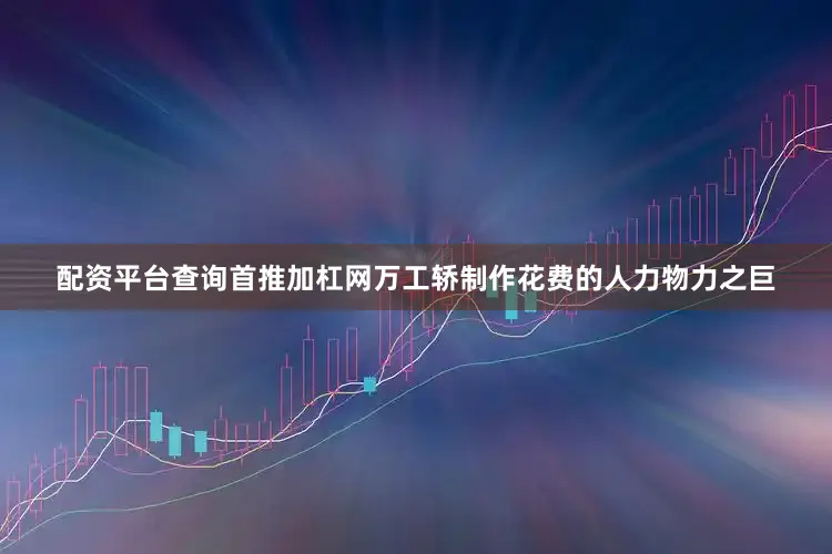 配资平台查询首推加杠网万工轿制作花费的人力物力之巨
