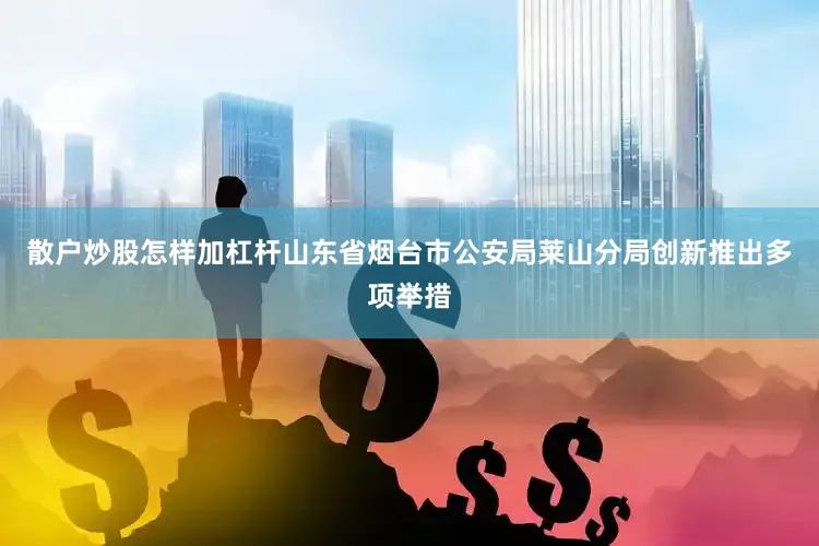 散户炒股怎样加杠杆山东省烟台市公安局莱山分局创新推出多项举措